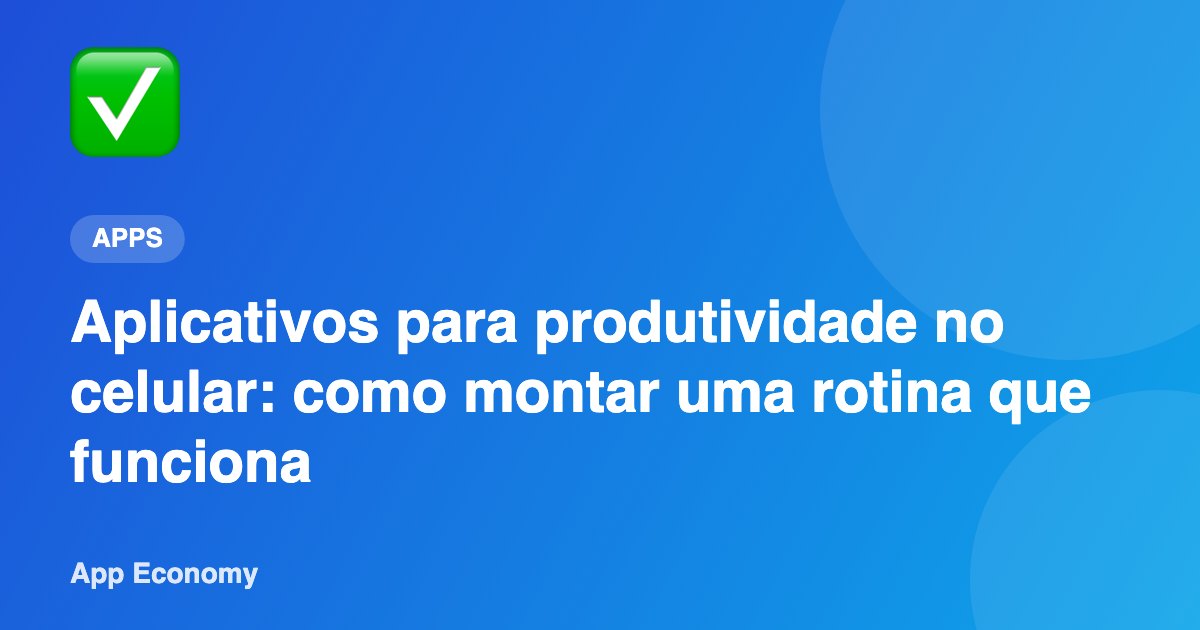 Aplicativos para produtividade no celular: como montar uma rotina que funciona